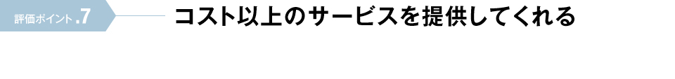 評価ポイント.7 コスト以上のサービスを提供してくれる