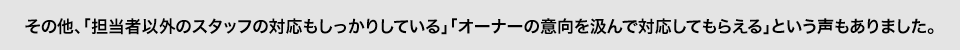 その他、「担当者以外のスタッフの対応もしっかりしている」「オーナーの意向を汲んで対応してもらえる」という声もありました。